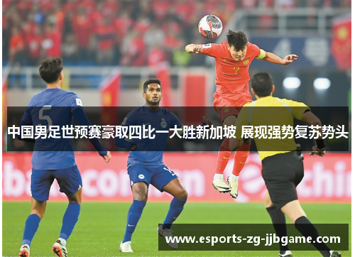 中国男足世预赛豪取四比一大胜新加坡 展现强势复苏势头 中国男足世预赛豪取四比一大胜新加坡 展现强势复苏势头
