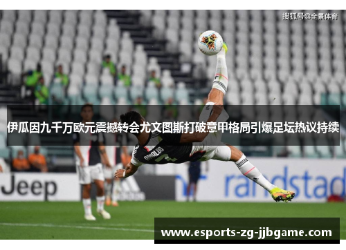 伊瓜因九千万欧元震撼转会尤文图斯打破意甲格局引爆足坛热议持续